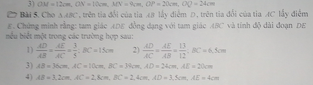 OM=12cm, ON=10cm, MN=9cm, OP=20cm, OQ=24cm
Bài 5. Cho △ ABC ,trên tia đối của tia AB lấy điểm D, trên tia đối của tia AC lấy điểm 
E. Chứng minh rằng: tam giác ADE đồng dạng với tam giác ABC và tính độ dài đoạn DE 
nếu biết một trong các trường hợp sau: 
1)  AD/AB = AE/AC = 3/5 ; BC=15cm 2)  AD/AC = AE/AB = 13/12 ; BC=6,5cm
3) AB=36cm, AC=10cm, BC=39cm, AD=24cm, AE=20cm
4) AB=3, 2cm, AC=2, 8cm, BC=2,4cm, AD=3,5cm, AE=4cm