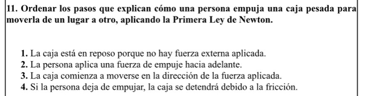 Ordenar los pasos que explican cómo una persona empuja una caja pesada para 
moverla de un lugar a otro, aplicando la Primera Ley de Newton. 
1. La caja está en reposo porque no hay fuerza externa aplicada. 
2. La persona aplica una fuerza de empuje hacia adelante. 
3. La caja comienza a moverse en la dirección de la fuerza aplicada. 
4. Si la persona deja de empujar, la caja se detendrá debido a la fricción.