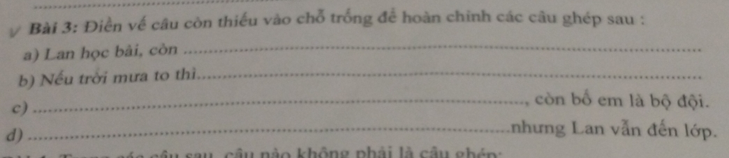 Điền về câu còn thiếu vào chỗ trống để hoàn chinh các câu ghép sau : 
a) Lan học bài, còn 
_ 
b) Nếu trời mưa to thì,_ 
c) 
_, còn bố em là bộ đội. 
d) 
_nhưng Lan vẫn đến lớp. 
sau câu nào không phải là câu ghén