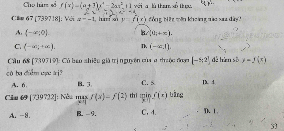 Cho hàm số f(x)=(a+3)x^4-2ax^2+1 với a là tham số thực.
Câu 67 [739 718 : Với a=-1 , hàm số y=f(x) đồng biến trên khoảng nào sau đây?
A. (-∈fty ;0). B. (0;+∈fty ).
C. (-∈fty ;+∈fty ). D. (-∈fty ;1). 
Câu 68 [739719]: Có bao nhiêu giá trị nguyên của # thuộc đoạn [-5;2] để hàm số y=f(x)
có ba điểm cực trị?
A. 6. B. 3. C. 5. D. 4.
Câu 69 [739722 2]: Nếu .beginarrayr maxf(x)=f(2) [0.3]endarray. thì limlimits _[0;3]f(x) bằng
A. -8. B. -9. C. 4.
D. 1.
33