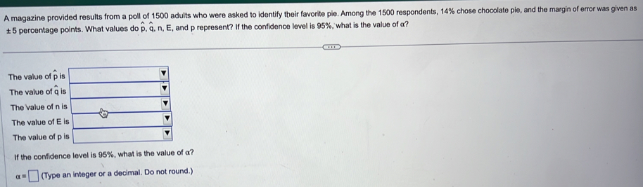 A magazine provided results from a poll of 1500 adults who were asked to identify their favorite pie. Among the 1500 respondents, 14% chose chocolate pie, and the margin of error was given as
± 5 percentage points. What values do overset lambda p.overset a endarray n. E, and p represent? If the confidence level is 95%, what is the value of α?
The value of 
The value of 
The value of
The value of
The value o
If the confidence level is 95%, what is the value of α?
alpha =□ (Type an integer or a decimal. Do not round.)