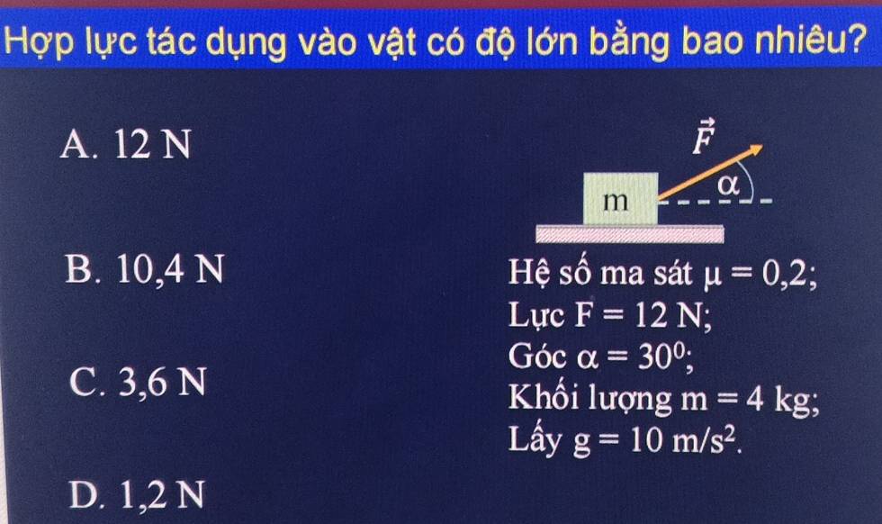 Hợp lực tác dụng vào vật có độ lớn bằng bao nhiêu?
A. 12 N vector F
α
m
B. 10,4 N Hệ số ma sát mu =0,2; 
Lực F=12N; 
Góc alpha =30°;
C. 3,6 N Khối lượng m=4kg; 
Lấy g=10m/s^2.
D. 1,2 N