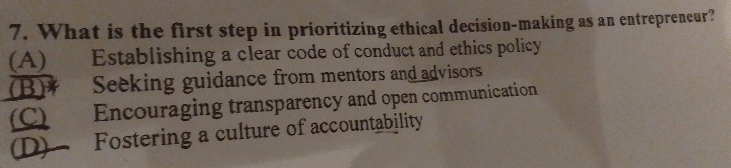 What is the first step in prioritizing ethical decision-making as an entrepreneur?
(A) Establishing a clear code of conduct and ethics policy
(B)* Seeking guidance from mentors and advisors
(C) Encouraging transparency and open communication
D) Fostering a culture of accountability