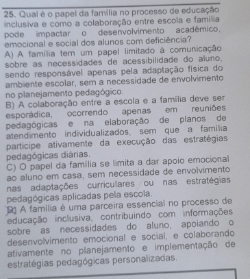 Qual é o papel da família no processo de educação
inclusiva e como a colaboração entre escola e família
pode impactar o desenvolvimento acadêmico.
emocional e social dos alunos com deficiência?
A) A família tem um papel limitado à comunicação
sobre as necessidades de acessibilidade do aluno.
sendo responsável apenas pela adaptação física do
ambiente escolar, sem a necessidade de envolvimento
no planejamento pedagógico.
B) A colaboração entre a escola e a família deve ser
esporádica, ocorrendo apenas em reuniões
pedagógicas e na elaboração de planos de
atendimento individualizados, sem que a família
participe ativamente da execução das estratégias
pedagógicas diárias.
C) O papel da família se limita a dar apoio emocional
ao aluno em casa, sem necessidade de envolvimento
nas adaptações curriculares ou nas estratégias
pedagógicas aplicadas pela escola.
A família é uma parceira essencial no processo de
educação inclusiva, contribuindo com informações
sobre as necessidades do aluno, apoiando o
desenvolvimento emocional e social, e colaborando
ativamente no planejamento e implementação de
estratégias pedagógicas personalizadas.