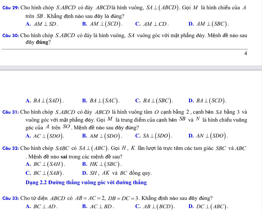 Cho hình chóp S. ABCD có đáy ABCD là hình vuông, SA⊥ (ABCD). Gọi M là hình chiếu của A
trên SB . Khẳng định nào sau đây là đúng?
A. AM⊥ SD. B. AM⊥ (SCD). C. AM⊥ CD. D. AM⊥ (SBC). 
Cầu 30: Cho hình chóp S. ABCD có đáy là hình vuông, SA vuông góc với mặt phẳng đáy. Mệnh đề nào sau
đây đúng?
4
A. BA⊥ (SAD). B. BA⊥ (SAC). C. BA⊥ (SBC). D. BA⊥ (SCD). 
Câo 31: Cho hình chóp S. ABCD có đáy ABCD là hình vuông tâm O cạnh bằng 2 , cạnh bên SA bằng 3 và
vuông góc với mặt phẳng đáy. GoiM là trung điểm của cạnh bên SB và N là hình chiếu vuông
góc của Atrhat enSO Mệnh đề nào sau đây đúng?
A. AC⊥ (SDO). B. AM⊥ (SDO). C. SA⊥ (SDO). D. AN⊥ (SDO). 
Câu 32: Cho hình chóp SABC có SA⊥ (ABC). Gọi H , K lần lượt là trực tâm các tam giác SBC và ABC. Mệnh đề nào sai trong các mệnh đề sau?
A. BC⊥ (SAH). B. HK⊥ (SBC).
C. BC⊥ (SAB). D. SH , AK và BC đồng quy.
Dạng 2.2 Đường thẳng vuông góc với đường thẳng
Câu 33: Cho tứ diện ABCD có AB=AC=2, DB=DC=3. Khẳng định nào sau đây đúng?
A. BC⊥ AD. B. AC⊥ BD. C. AB⊥ (BCD). D. DC⊥ (ABC).