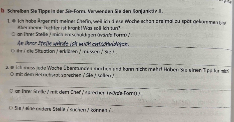 Schreiben Sie Tipps in der Sie-Form. Verwenden Sie den Konjunktiv II. 
1. ● Ich habe Ärger mit meiner Chefin, weil ich diese Woche schon dreimal zu spät gekommen bin! 
Aber meine Tochter ist krank! Was soll ich tun? 
an Ihrer Stelle / mich entschuldigen (würde-Form) / . 
_ 
An Ihrer Stelle würde ich mich entschuldigen. 
O ihr / die Situation / erklären / müssen / Sie / . 
_ 
2. ● Ich muss jede Woche Überstunden machen und kann nicht mehr! Haben Sie einen Tipp für mich? 
mit dem Betriebsrat sprechen / Sie / sollen / . 
_ 
an Ihrer Stelle / mit dem Chef / sprechen (würde-Form) / . 
_ 
Sie / eine andere Stelle / suchen / können / . 
_