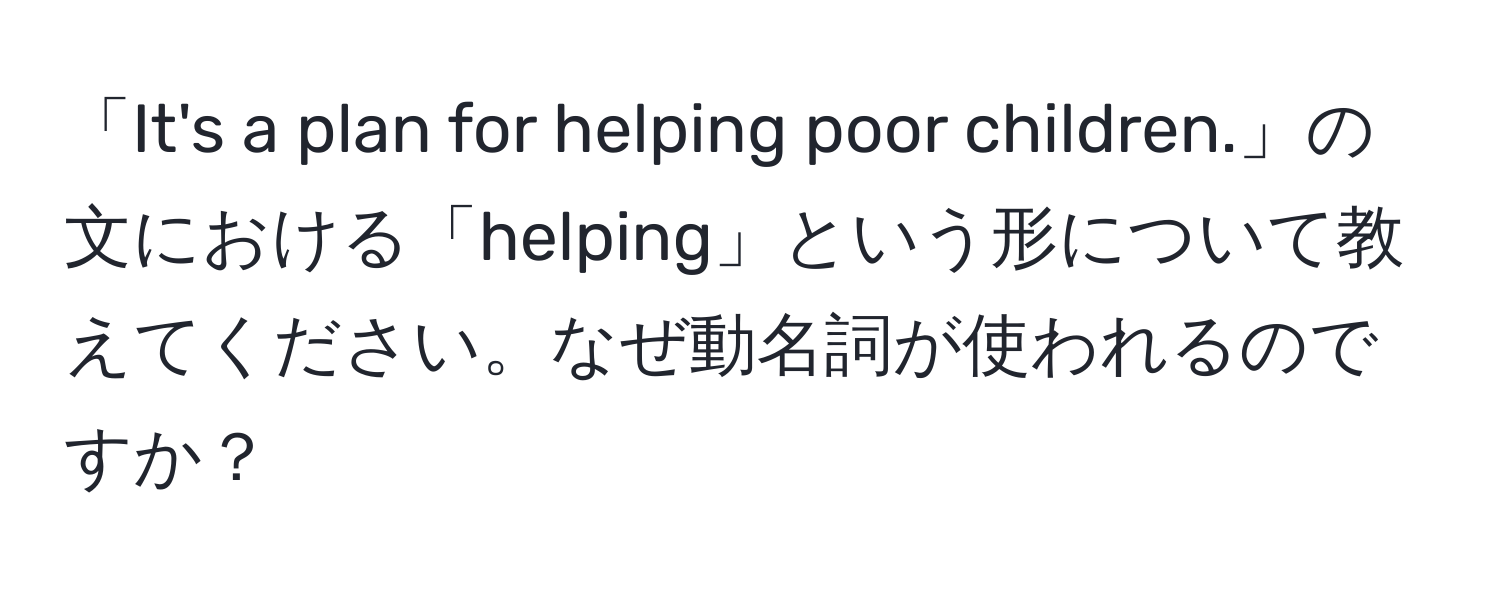 「It's a plan for helping poor children.」の文における「helping」という形について教えてください。なぜ動名詞が使われるのですか？