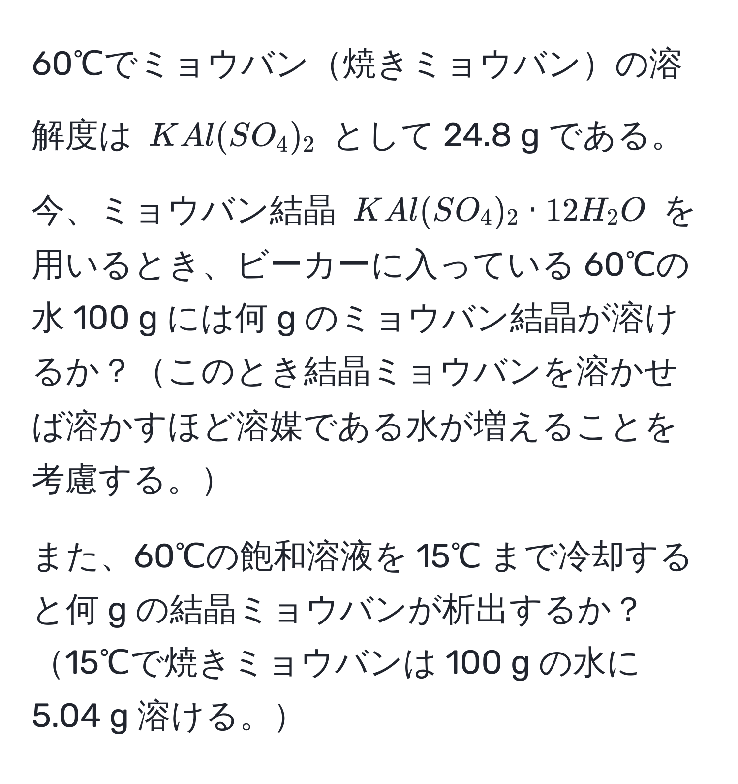 60℃でミョウバン焼きミョウバンの溶解度は $KAl(SO_4)_2$ として 24.8 g である。今、ミョウバン結晶 $KAl(SO_4)_2 · 12H_2O$ を用いるとき、ビーカーに入っている 60℃の水 100 g には何 g のミョウバン結晶が溶けるか？このとき結晶ミョウバンを溶かせば溶かすほど溶媒である水が増えることを考慮する。

また、60℃の飽和溶液を 15℃ まで冷却すると何 g の結晶ミョウバンが析出するか？15℃で焼きミョウバンは 100 g の水に 5.04 g 溶ける。