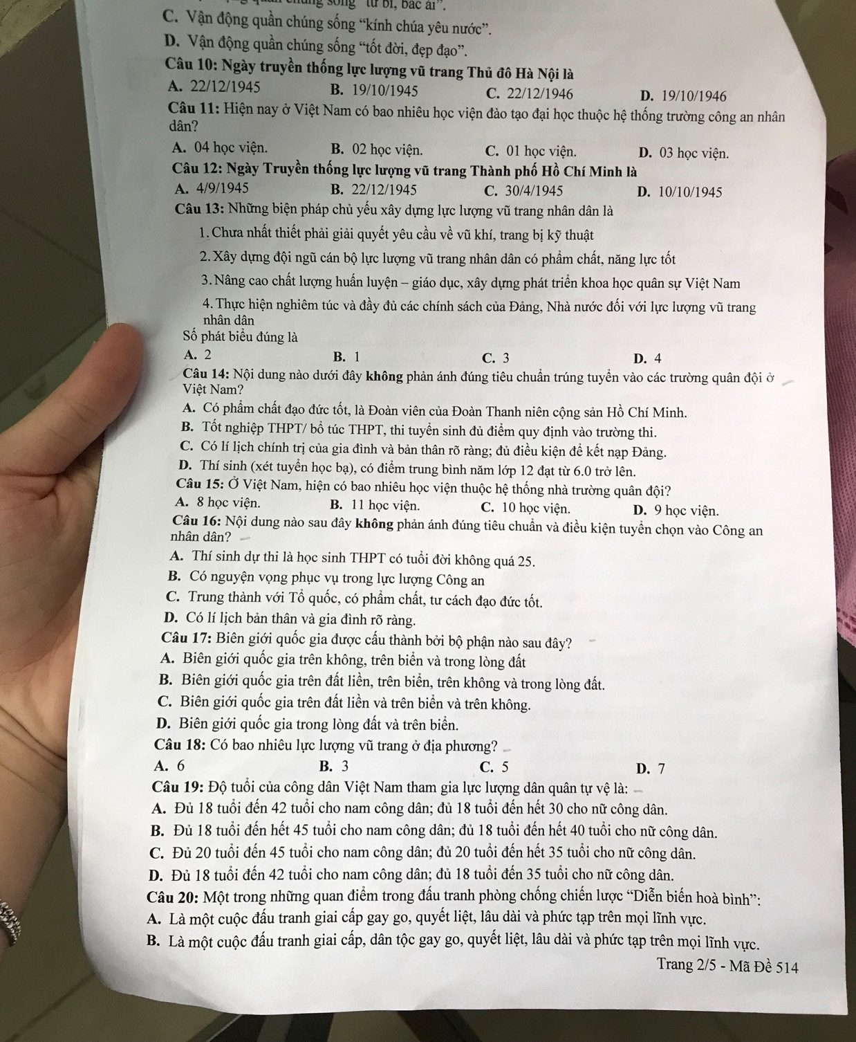 ng  song '' từ bi, bắc ai''.
C. Vận động quần chúng sống “kính chúa yêu nước”.
D. Vận động quần chúng sống “tốt đời, đẹp đạo”.
Câu 10: Ngày truyền thống lực lượng vũ trang Thủ đô Hà Nội là
A. 22/12/1945 B. 19/10/1945 C. 22/12/1946 D. 19/10/1946
Câu 11: Hiện nay ở Việt Nam có bao nhiêu học viện đào tạo đại học thuộc hệ thống trường công an nhân
dân?
A. 04 học viện. B. 02 học viện. C. 01 học viện. D. 03 học viện.
Câu 12: Ngày Truyền thống lực lượng vũ trang Thành phố Hồ Chí Minh là
A. 4/9/1945 B. 22/12/1945 C. 30/4/1945 D. 10/10/1945
Câu 13: Những biện pháp chủ yếu xây dựng lực lượng vũ trang nhân dân là
1. Chưa nhất thiết phải giải quyết yêu cầu về vũ khí, trang bị kỹ thuật
2. Xây dựng đội ngũ cán bộ lực lượng vũ trang nhân dân có phẩm chất, năng lực tốt
3.Nâng cao chất lượng huấn luyện - giáo dục, xây dựng phát triển khoa học quân sự Việt Nam
4. Thực hiện nghiêm túc và đầy đủ các chính sách của Đảng, Nhà nước đối với lực lượng vũ trang
nhân dân
Số phát biểu đúng là
A. 2 B. 1 C. 3 D. 4
Câu 14: Nội dung nào dưới đây không phản ánh đúng tiêu chuẩn trúng tuyển vào các trường quân đội ở
Việt Nam?
A. Có phẩm chất đạo đức tốt, là Đoàn viên của Đoàn Thanh niên cộng sản Hồ Chí Minh.
B. Tốt nghiệp THPT/ bổ túc THPT, T, thi tuyển sinh đủ điểm quy định vào trường thi.
C. Có lí lịch chính trị của gia đình và bản thân rõ ràng; đủ điều kiện để kết nạp Đảng.
D. Thí sinh (xét tuyển học bạ), có điểm trung bình năm lớp 12 đạt từ 6.0 trở lên.
Câu 15: Ở Việt Nam, hiện có bao nhiêu học viện thuộc hệ thống nhà trường quân đội?
A. 8 học viện. B. 11 học viện. C. 10 học viện. D. 9 học viện.
Câu 16: Nội dung nào sau đây không phản ánh đúng tiêu chuẩn và điều kiện tuyền chọn vào Công an
nhân dân?
A. Thí sinh dự thi là học sinh THPT có tuổi đời không quá 25.
B. Có nguyện vọng phục vụ trong lực lượng Công an
C. Trung thành với Tổ quốc, có phẩm chất, tư cách đạo đức tốt.
D. Có lí lịch bản thân và gia đình rõ ràng.
Câu 17: Biên giới quốc gia được cấu thành bởi bộ phận nào sau đây?
A. Biên giới quốc gia trên không, trên biển và trong lòng đất
B. Biên giới quốc gia trên đất liền, trên biển, trên không và trong lòng đất.
C. Biên giới quốc gia trên đất liền và trên biển và trên không.
D. Biên giới quốc gia trong lòng đất và trên biển.
Câu 18: Có bao nhiêu lực lượng vũ trang ở địa phương?
A. 6 B. 3 C. 5 D. 7
Câu 19: Độ tuổi của công dân Việt Nam tham gia lực lượng dân quân tự vệ là:
A. Đủ 18 tuổi đến 42 tuổi cho nam công dân; đủ 18 tuổi đến hết 30 cho nữ công dân.
B. Đủ 18 tuổi đến hết 45 tuổi cho nam công dân; đủ 18 tuổi đến hết 40 tuổi cho nữ công dân.
C. Đủ 20 tuổi đến 45 tuổi cho nam công dân; đủ 20 tuổi đến hết 35 tuổi cho nữ công dân.
D. Đủ 18 tuổi đến 42 tuổi cho nam công dân; đủ 18 tuổi đến 35 tuổi cho nữ công dân.
Câu 20: Một trong những quan điểm trong đấu tranh phòng chống chiến lược “Diễn biến hoà bình”:
A. Là một cuộc đấu tranh giai cấp gay go, quyết liệt, lâu dài và phức tạp trên mọi lĩnh vực.
B. Là một cuộc đấu tranh giai cấp, dân tộc gay go, quyết liệt, lâu dài và phức tạp trên mọi lĩnh vực.
Trang 2/5 - Mã Đề 514