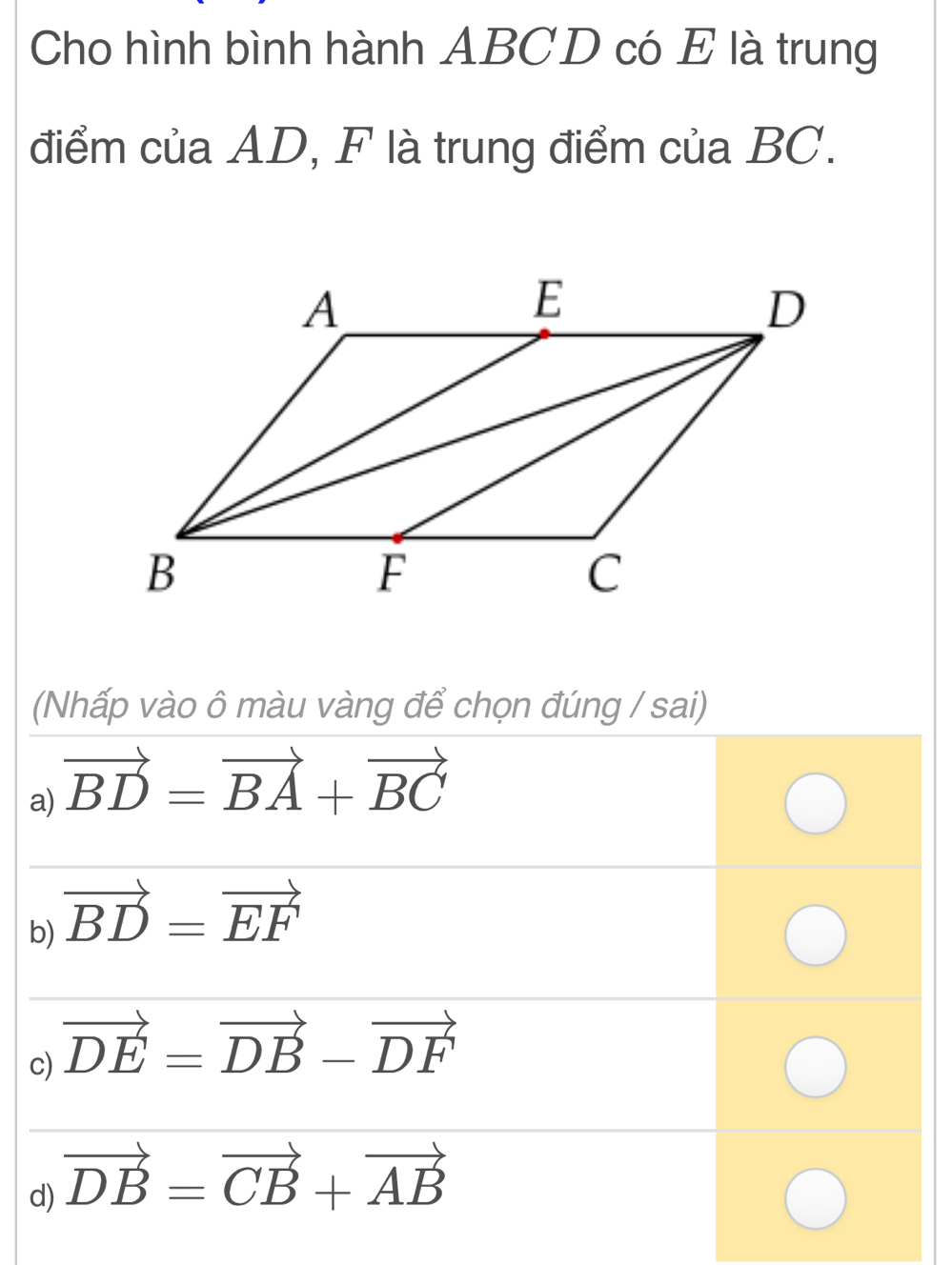 Cho hình bình hành ABCD có E là trung
điểm của AD, F là trung điểm của BC.
(Nhấp vào ô màu vàng để chọn đúng / sai)
a) vector BD=vector BA+vector BC
b) vector BD=vector EF
c) vector DE=vector DB-vector DF
d) vector DB=vector CB+vector AB