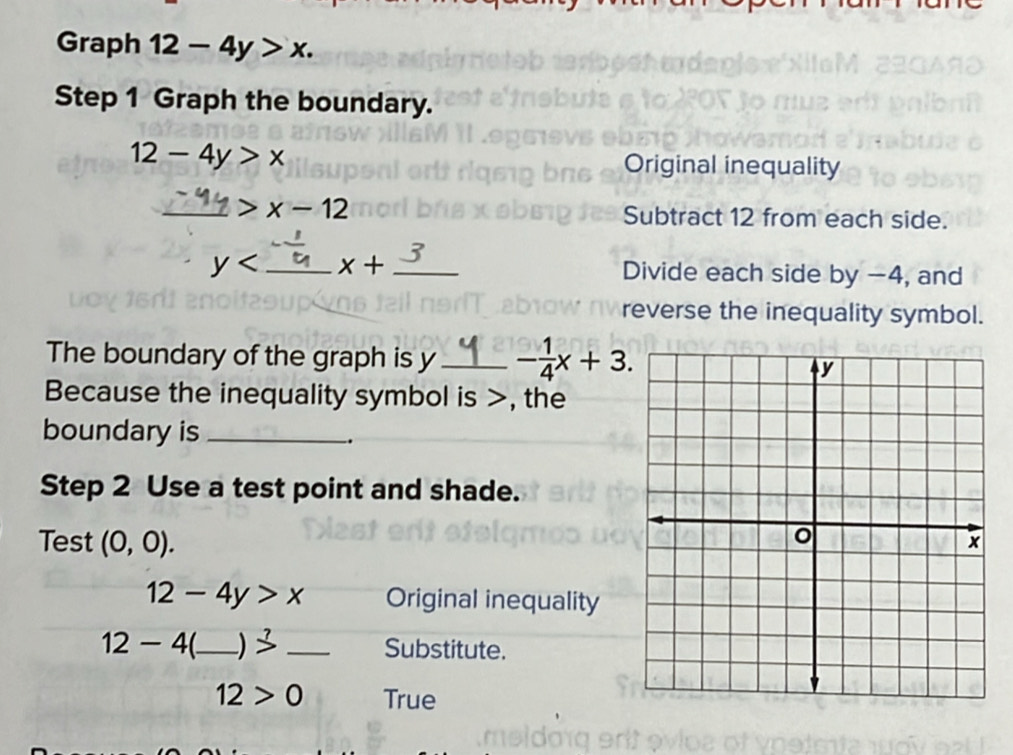 Graph 12-4y>x. 
Step 1 Graph the boundary.
12-4y>x Original inequality 
_ x-12
Subtract 12 from each side. 
?
y _ x+ _Divide each side by −4, and 
reverse the inequality symbol. 
The boundary of the graph is y_  - 1/4 x+3. 
Because the inequality symbol is >, the 
boundary is_ 
. 
Step 2 Use a test point and shade. 
Test (0,0).
12-4y>x Original inequality
12-4 _ beginarrayr 7 3endarray _Substitute.
12>0 True