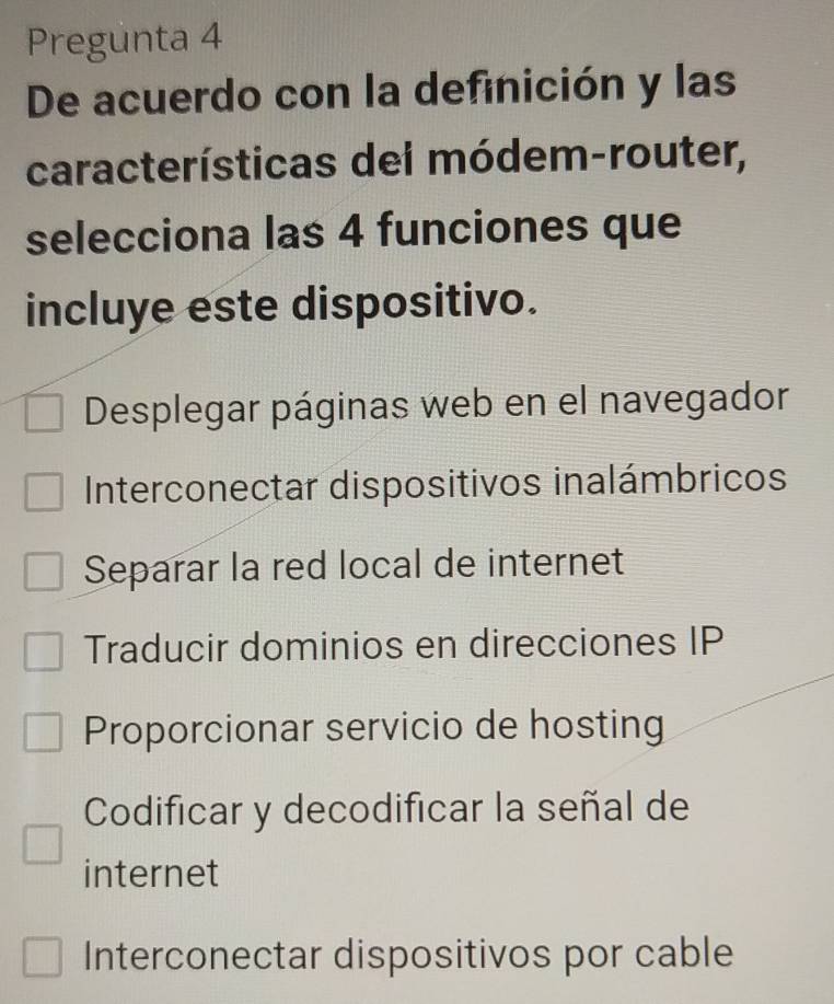 Pregunta 4
De acuerdo con la definición y las
características dei módem-router,
selecciona las 4 funciones que
incluye este dispositivo.
Desplegar páginas web en el navegador
Interconectar dispositivos inalámbricos
Separar la red local de internet
Traducir dominios en direcciones IP
Proporcionar servicio de hosting
Codificar y decodificar la señal de
internet
Interconectar dispositivos por cable