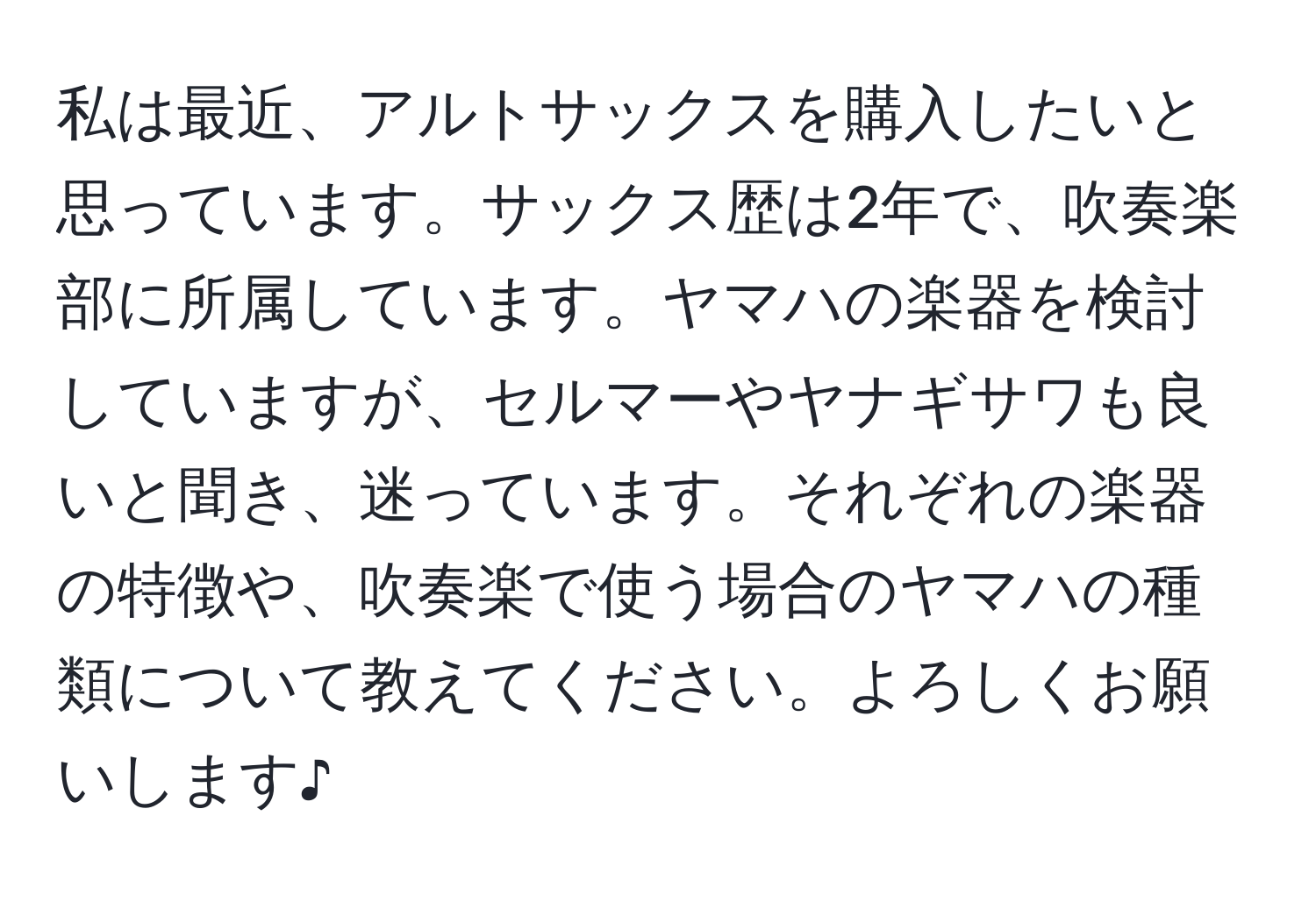 私は最近、アルトサックスを購入したいと思っています。サックス歴は2年で、吹奏楽部に所属しています。ヤマハの楽器を検討していますが、セルマーやヤナギサワも良いと聞き、迷っています。それぞれの楽器の特徴や、吹奏楽で使う場合のヤマハの種類について教えてください。よろしくお願いします♪