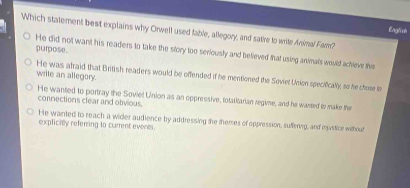 English
Which statement best explains why Orwell used fable, allegory, and satire to write Animal Farm?
purpose. He did not want his readers to take the story too seriously and believed that using animals would achieve this
write an allegory.
He was afraid that British readers would be offended if he mentioned the Soviet Union specifically, so he chose to
He wanted to portray the Soviet Union as an oppressive, totalitarian regime, and he wanted to make the
connections clear and obvious.
He wanted to reach a wider audience by addressing the themes of oppression, suffering, and injustice without
explicitly referring to current events.