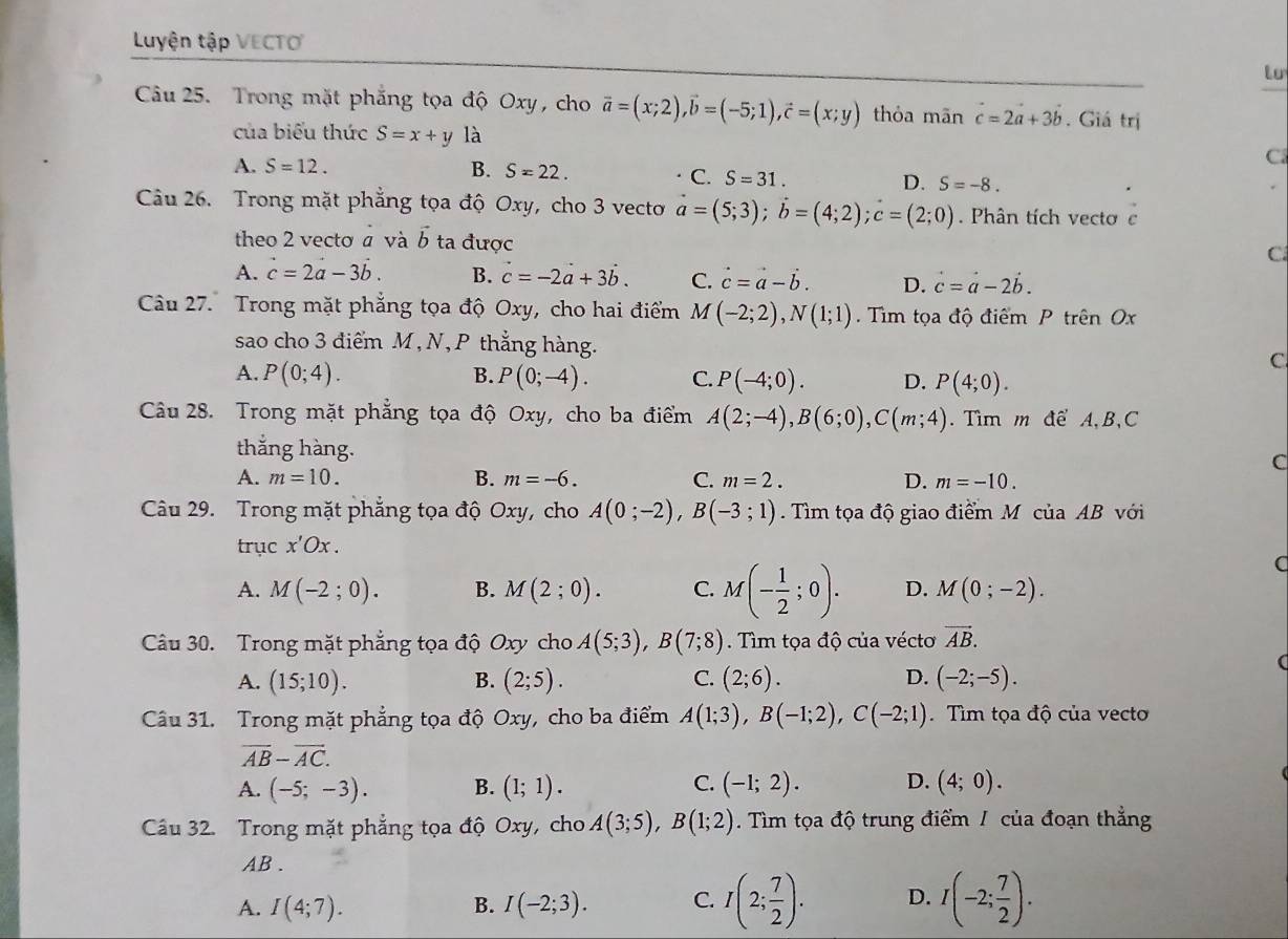 Luyện tập VECTO
to
Câu 25. Trong mặt phẳng tọa độ Oxy, cho vector a=(x;2),vector b=(-5;1),vector c=(x;y) thỏa mān c=2a+3b. Giá trị
của biểu thức S=x+y là
A. S=12. B. S=22.
C
C. S=31. D. S=-8.
Câu 26. Trong mặt phẳng tọa độ Oxy, cho 3 vecto vector a=(5;3);vector b=(4;2);c=(2;0). Phân tích vecto c
theo 2 vectơ a và b ta được C.
A. c=2a-3b. B. vector c=-2vector a+3vector b. C. vector c=vector a-vector b. D. c=a-2b.
Câu 27. Trong mặt phẳng tọa độ Oxy, cho hai điểm M(-2;2),N(1;1) Tìm tọa độ điểm P trên Ox
sao cho 3 điểm M, N , P thẳng hàng. C
A. P(0;4). B. P(0;-4). C. P(-4;0). D. P(4;0).
Câu 28. Trong mặt phẳng tọa độ Oxy, cho ba điểm A(2;-4),B(6;0),C(m;4). Tìm m để A, B,C
thắng hàng.
C
A. m=10. B. m=-6. C. m=2. D. m=-10.
Câu 29. Trong mặt phẳng tọa độ Oxy, cho A(0;-2),B(-3;1). Tìm tọa độ giao điểm M của AB với
trục x'Ox.
C
A. M(-2;0). B. M(2;0). C. M(- 1/2 ;0). D. M(0;-2).
Câu 30. Trong mặt phẳng tọa độ Oxy cho A(5;3),B(7;8) Tìm tọa độ của vécto vector AB.
A. (15;10). B. (2;5). C. (2;6). D. (-2;-5).
Câu 31. Trong mặt phẳng tọa độ Oxy, cho ba điểm A(1;3),B(-1;2),C(-2;1). Tìm tọa độ của vecto
overline AB-overline AC.
A. (-5;-3). B. (1;1). C. (-1;2). D. (4;0).
Câu 32. Trong mặt phẳng tọa độ Oxy, cho A(3;5),B(1;2). Tìm tọa độ trung điểm / của đoạn thẳng
AB .
A. I(4;7). B. I(-2;3). C. I(2; 7/2 ). D. I(-2; 7/2 ).