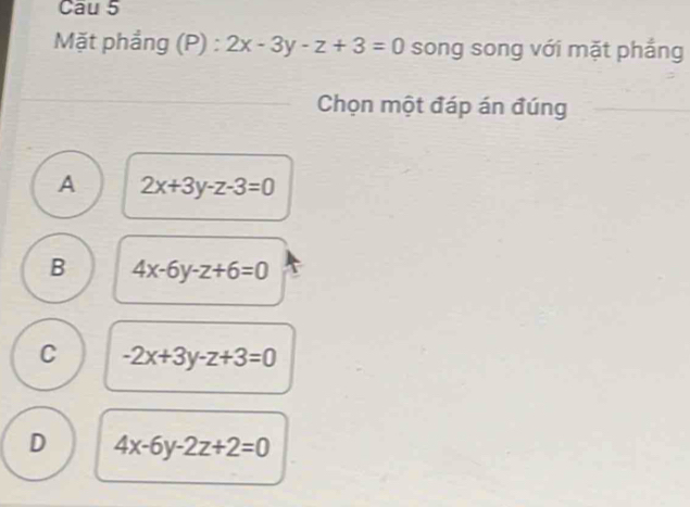 Cau 5
Mặt phầng (P) : 2x-3y-z+3=0 song song với mặt phẳng
Chọn một đáp án đúng
A 2x+3y-z-3=0
B 4x-6y-z+6=0
C -2x+3y-z+3=0
D 4x-6y-2z+2=0