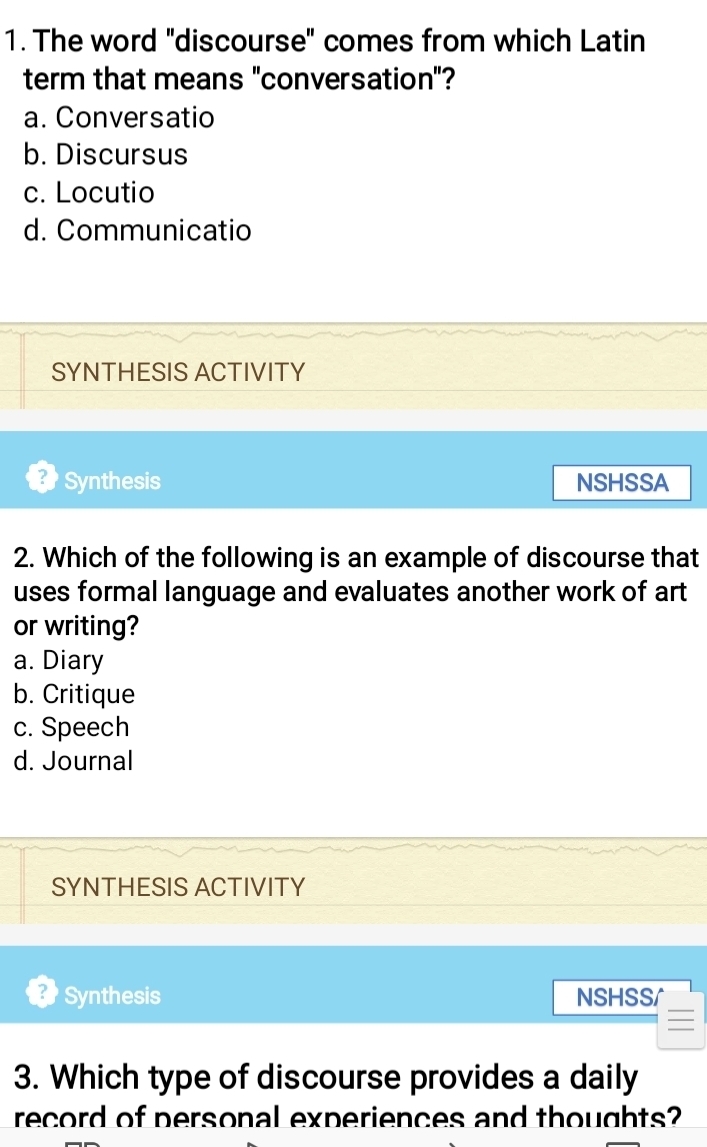 The word "discourse" comes from which Latin
term that means "conversation"?
a. Conversatio
b. Discursus
c. Locutio
d. Communicatio
SYNTHESIS ACTIVITY
Synthesis NSHSSA
2. Which of the following is an example of discourse that
uses formal language and evaluates another work of art
or writing?
a. Diary
b. Critique
c. Speech
d. Journal
SYNTHESIS ACTIVITY
Synthesis NSHSS/
3. Which type of discourse provides a daily
record of personal experiences and thoughts?