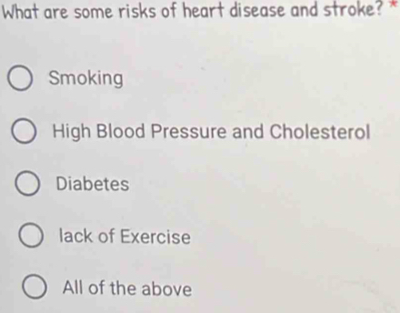 What are some risks of heart disease and stroke? *
Smoking
High Blood Pressure and Cholesterol
Diabetes
lack of Exercise
All of the above