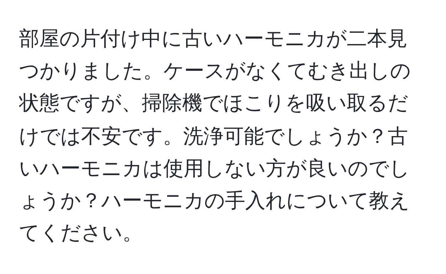 部屋の片付け中に古いハーモニカが二本見つかりました。ケースがなくてむき出しの状態ですが、掃除機でほこりを吸い取るだけでは不安です。洗浄可能でしょうか？古いハーモニカは使用しない方が良いのでしょうか？ハーモニカの手入れについて教えてください。