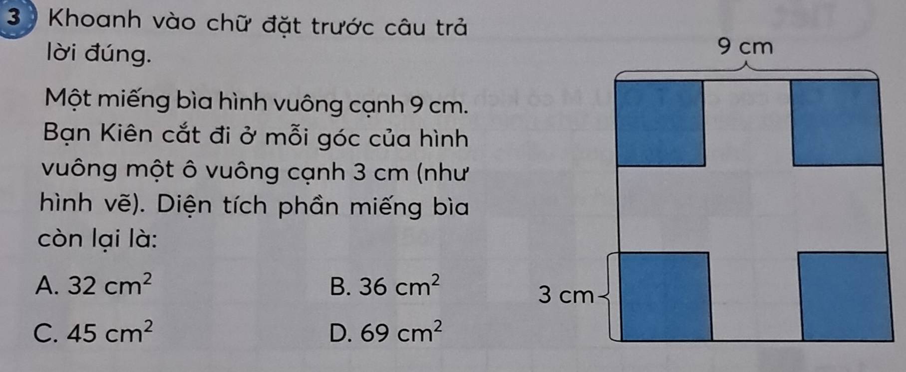 3 ) Khoanh vào chữ đặt trước câu trả
lời đúng.
Một miếng bìa hình vuông cạnh 9 cm.
Bạn Kiên cắt đi ở mỗi góc của hình
vuông một ô vuông cạnh 3 cm (như
hình vẽ). Diện tích phần miếng bìa
còn lại là:
A. 32cm^2 B. 36cm^2
C. 45cm^2 D. 69cm^2