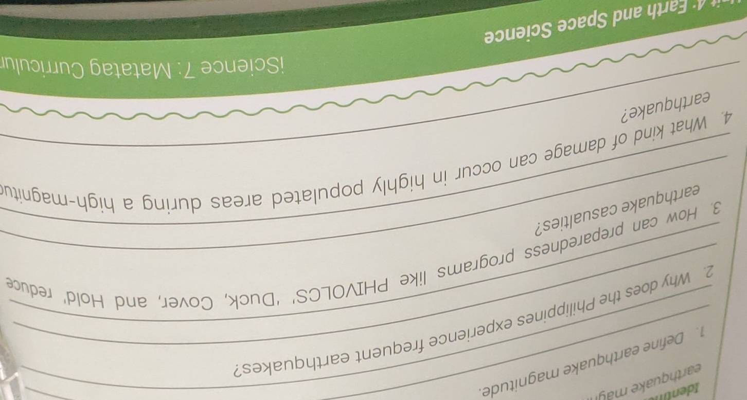 earthquake may 
_1. Define earthquake magnitude 
_ 
_2. Why does the Philippines experience frequent earthquakes? 
_3. How can preparedness programs like PHIVOLCS’ ‘Duck, Cover, and Hold’ reduce 
_earthquake casualties? 
_ 
4. What kind of damage can occur in highly populated areas during a high-magnitu 
earthquake? 
iScience 7: Matatag Curriculur 
* arth and Space Science