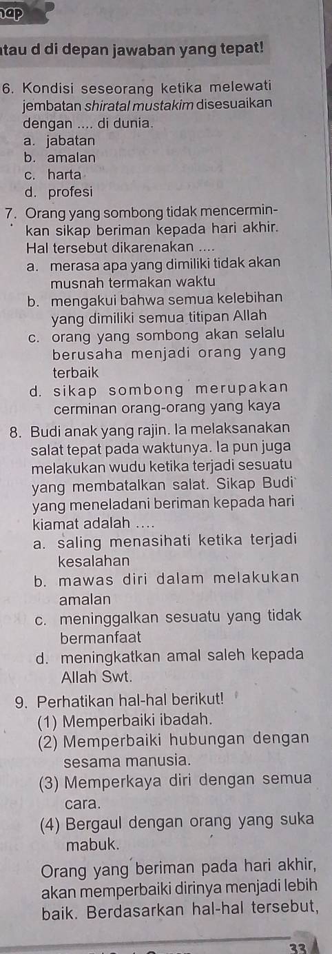 ap
tau d di depan jawaban yang tepat!
6. Kondisi seseorang ketika melewati
jembatan shiratal mustakim disesuaikan
dengan .... di dunia.
a. jabatan
b. amalan
c. harta
d. profesi
7. Orang yang sombong tidak mencermin-
kan sikap beriman kepada hari akhir.
Hal tersebut dikarenakan ....
a. merasa apa yang dimiliki tidak akan
musnah termakan waktu
b. mengakui bahwa semua kelebihan
yang dimiliki semua titipan Allah
c. orang yang sombong akan selalu
berusaha menjadi orang yang
terbaik
d. sikap sombong merupakan
cerminan orang-orang yang kaya
8. Budi anak yang rajin. Ia melaksanakan
salat tepat pada waktunya. la pun juga
melakukan wudu ketika terjadi sesuatu
yang membatalkan salat. Sikap Budi
yang meneladani beriman kepada hari
kiamat adalah ...
a. saling menasihati ketika terjadi
kesalahan
b. mawas diri dalam melakukan
amalan
c. meninggalkan sesuatu yang tidak
bermanfaat
d. meningkatkan amal saleh kepada
Allah Swt.
9. Perhatikan hal-hal berikut!
(1) Memperbaiki ibadah.
(2) Memperbaiki hubungan dengan
sesama manusia.
(3) Memperkaya diri dengan semua
cara.
(4) Bergaul dengan orang yang suka
mabuk.
Orang yang beriman pada hari akhir,
akan memperbaiki dirinya menjadi lebih
baik. Berdasarkan hal-hal tersebut,
33