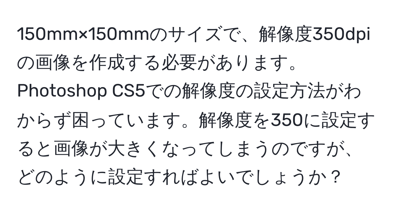 150mm×150mmのサイズで、解像度350dpiの画像を作成する必要があります。Photoshop CS5での解像度の設定方法がわからず困っています。解像度を350に設定すると画像が大きくなってしまうのですが、どのように設定すればよいでしょうか？