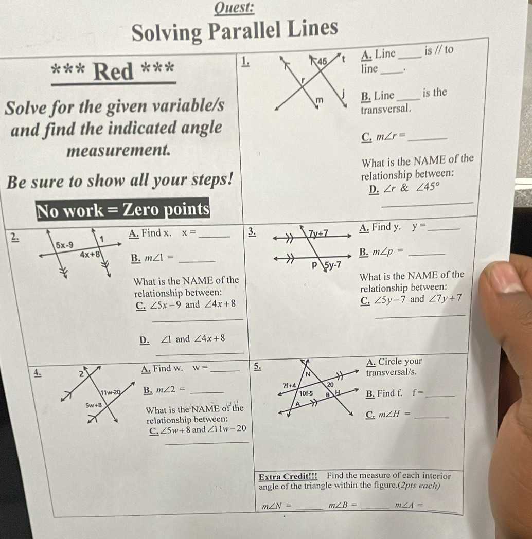 Quest:
Solving Parallel Lines
1. A. Line_ is //to
45 t
*** Red *** line _.
m
Solve for the given variable/s B. Line_ is the
transversal.
and find the indicated angle
C. m∠ r= _
measurement.
What is the NAME of the
Be sure to show all your steps! relationship between:
_
D. ∠ r & ∠ 45°
No work = Zero points
2.A. Find x. x= _3.A. Find y. y= _
B. m∠ p= _
B. m∠ 1= _
What is the NAME of theWhat is the NAME of the
relationship between: relationship between:
C. ∠ 5y-7
_
C. ∠ 5x-9 and ∠ 4x+8 and ∠ 7y+7
_
D. ∠ 1 and ∠ 4x+8
_
A. Find w. w= _ 5. A. Circle your
4. _ N transversal/s.
_ B.m∠ 2= _
7f+4 20
10f-5 B H B. Find f. f= _
What is the NAME of the A
relationship between:
C. m∠ H= _
_ C,∠ 5w+8 and ∠ 11w-20
_
Extra Credit!!! Find the measure of each interior
angle of the triangle within the figure.(2pts each)
_
m∠ N= _ m∠ B= _ m∠ A=