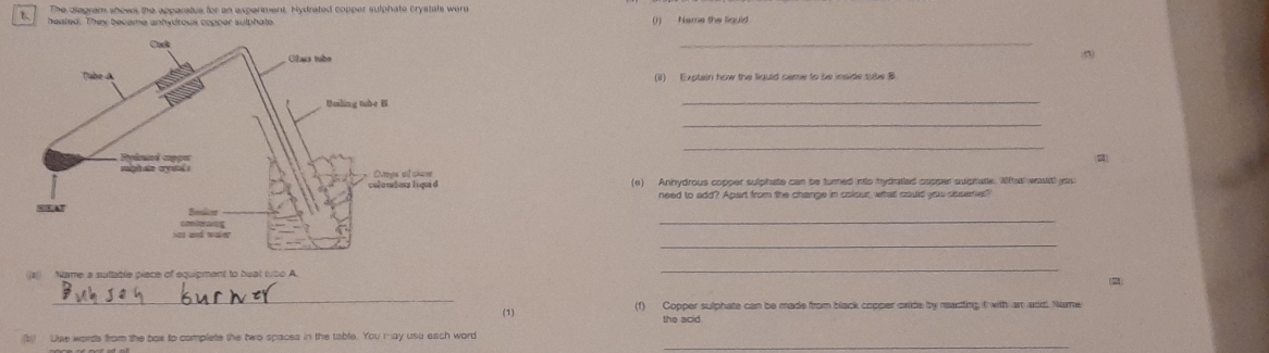 The diagram shows the apparatus for an experiment. Hydrated copper sulphate crystals were 
heated. They became anhydrous copper sulphate ()) Name the liguid 
_ 
(iI) Explain how the liguld same to be inside sube 
_ 
_ 
_ 
(e) Anhydrous copper sulphate can be turned ints hydratied copper aughate. Wftatl wasitl you 
need to add? Apart from the change in colour wihat could you souers" 
_ 
_ 
Name a sufable piece of equipment to heat tto A. 
_ 
2 
_ 
(1) (1) Copper sulphate can be made from black copper cride by neacting it with an and Name 
_ 
(1) Uise words from the box to complete the two spaces in the table. You may usa each word