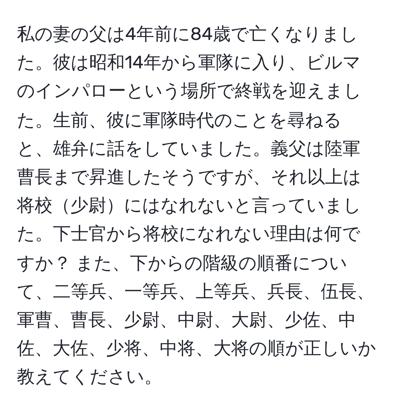 私の妻の父は4年前に84歳で亡くなりました。彼は昭和14年から軍隊に入り、ビルマのインパローという場所で終戦を迎えました。生前、彼に軍隊時代のことを尋ねると、雄弁に話をしていました。義父は陸軍曹長まで昇進したそうですが、それ以上は将校少尉にはなれないと言っていました。下士官から将校になれない理由は何ですか？ また、下からの階級の順番について、二等兵、一等兵、上等兵、兵長、伍長、軍曹、曹長、少尉、中尉、大尉、少佐、中佐、大佐、少将、中将、大将の順が正しいか教えてください。