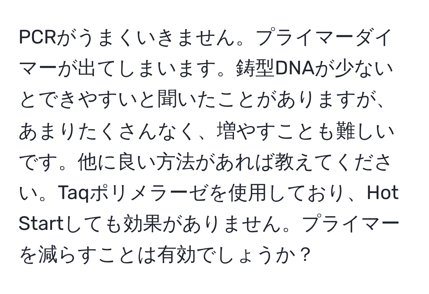 PCRがうまくいきません。プライマーダイマーが出てしまいます。鋳型DNAが少ないとできやすいと聞いたことがありますが、あまりたくさんなく、増やすことも難しいです。他に良い方法があれば教えてください。Taqポリメラーゼを使用しており、Hot Startしても効果がありません。プライマーを減らすことは有効でしょうか？