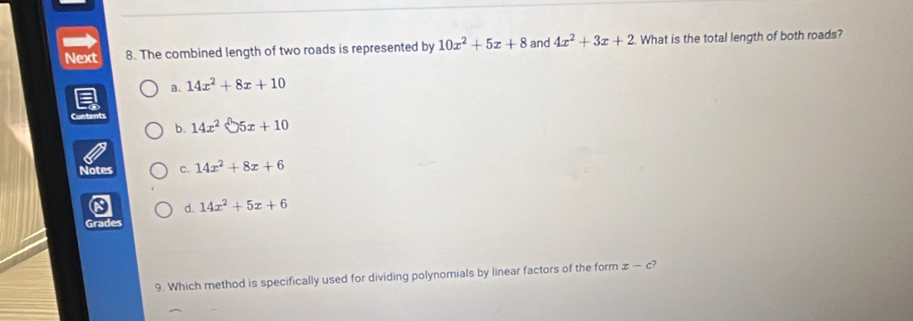 Next 8. The combined length of two roads is represented by 10x^2+5x+8 and 4x^2+3x+2. What is the total length of both roads?
a. 14x^2+8x+10
Content 14x^2 5x+10
b.
Notes c. 14x^2+8x+6
d. 14x^2+5x+6
Grades
9. Which method is specifically used for dividing polynomials by linear factors of the form x-c?