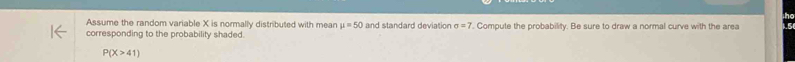 Assume the random variable X is normally distributed with mean mu =50 and standard deviation sigma =7
corresponding to the probability shaded. . Compute the probability. Be sure to draw a normal curve with the area
P(X>41)