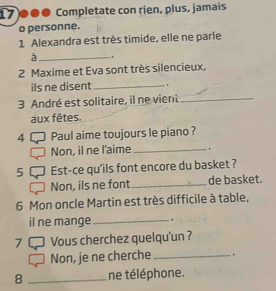 Completate con rien, plus, jamais 
o personne. 
1 Alexandra est très timide, elle ne parle 
_à 
2 Maxime et Eva sont très silencieux, 
ils ne disent_ 
3 André est solitaire, il ne vient_ 
aux fêtes. 
4 Paul aime toujours le piano ? 
Non, il ne l'aime_ 
. 
5 Est-ce qu'ils font encore du basket ? 
Non, ils ne font _de basket. 
6 Mon oncle Martin est très difficile à table, 
il ne mange_ 
7 Vous cherchez quelqu'un ? 
Non, je ne cherche_ 
. 
8 _ne téléphone.