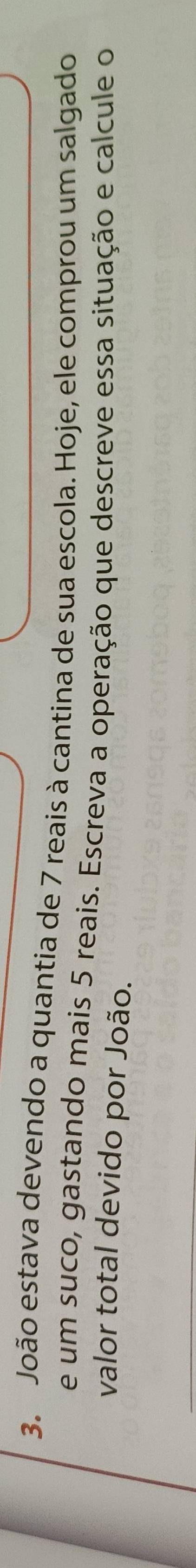 João estava devendo a quantia de 7 reais à cantina de sua escola. Hoje, ele comprou um salgado 
e um suco, gastando mais 5 reais. Escreva a operação que descreve essa situação e calcule o 
valor total devido por João.