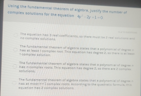 Using the fundamental theorem of algebra, justify the number of
complex solutions for the equation 4y^2-2y+1=0. 
= of 1 GUE=ts
The equation has 3 real coefficients, so there must be 2 real solutions and
no complex solutions.
The fundamental theorem of algebra states that a polynomial of degree n
has at least 1 complex root. This equation has degree 2, so there is at least
1 complex solution.
The fundamental theorem of algebra states that a polynomial of degree n
has n complex roots. This equation has degree 2, so there are 2 complex
solutions.
The fundamental theorem of algebra states that a polynomial of degree n
has at most n+1 complex roots. According to the quadratic formula, this
equation has 2 complex solutions.