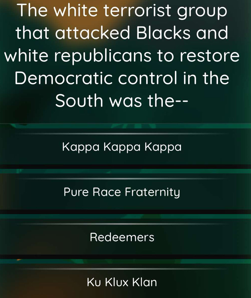 The white terrorist group
that attacked Blacks and
white republicans to restore
Democratic control in the
South was the--
Kappa Kappa Kappa
Pure Race Fraternity
Redeemers
Ku Klux Klan