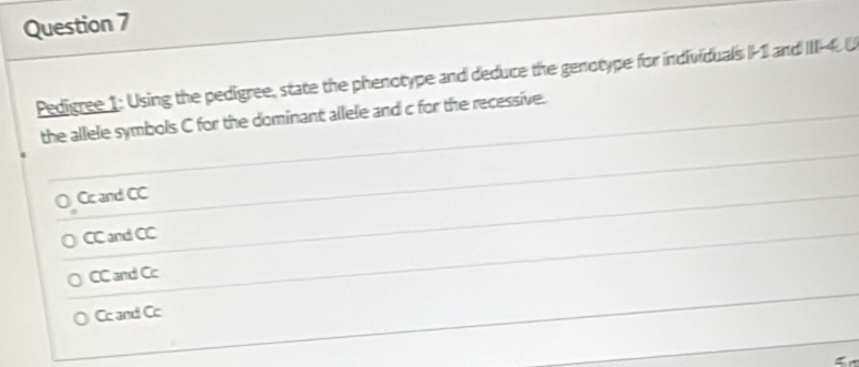 Pedigree 1: Using the pedigree, state the phenotype and deduce the genotype for individuals I -1 and III -4. U
the allele symbols C for the dominant allele and c for the recessive.
Cc and CC
CC and CC
CC and Cc
Cc and Cc