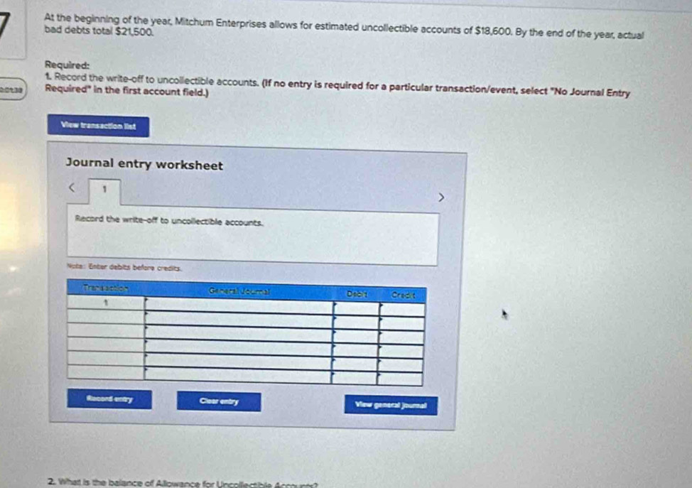 bad debts total $21,500. At the beginning of the year, Mitchum Enterprises allows for estimated uncollectible accounts of $18,600. By the end of the year, actual 
Required: 
1. Record the write-off to uncollectible accounts. (If no entry is required for a particular transaction/event, select "No Journal Entry
0:0130 Required" in the first account field.) 
View transaction list 
Journal entry worksheet 
1 
Recard the write-off to uncollectible accounts. 
Note: Enter debits before credits. 
Record entry Clear entry View ganeral journal 
2. Whatt is the balance off Allowance for Uncollectible Accounts?