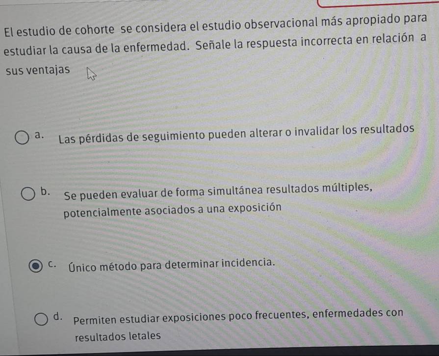 El estudio de cohorte se considera el estudio observacional más apropiado para
estudiar la causa de la enfermedad. Señale la respuesta incorrecta en relación a
sus ventajas
a. Las pérdidas de seguimiento pueden alterar o invalidar los resultados
b. Se pueden evaluar de forma simultánea resultados múltiples,
potencialmente asociados a una exposición
C. Único método para determinar incidencia.
d. Permiten estudiar exposiciones poco frecuentes, enfermedades con
resultados letales