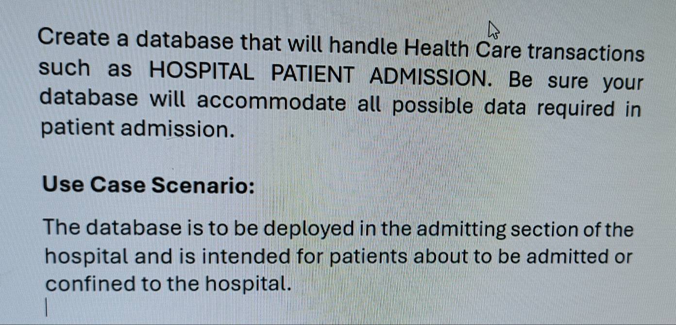 Create a database that will handle Health Care transactions 
such as HOSPITAL PATIENT ADMISSION. Be sure your 
database will accommodate all possible data required in 
patient admission. 
Use Case Scenario: 
The database is to be deployed in the admitting section of the 
hospital and is intended for patients about to be admitted or 
confined to the hospital.