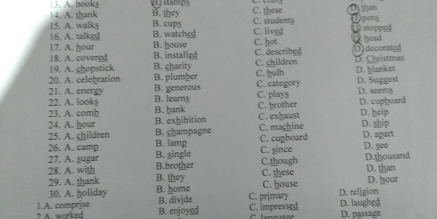 A. bookş B) stamps
C. Ciưog
C. these
14. A. thank B. they D than
15. A. walks B. cups
C. studentg
Dpens
16. A. talked B. watched
C. lived
D stopped
B. house
C. hot D head
17. A. hour D) decorated
18. A. covered C. described
B. installed
19. A. chopstick
B. charity
C. children D. Christmas
C. hulb
20. A. celebration B. plumber D. ḫlanket
C. category D. Suggest
B. generous
21. A. energy D. seems
22. A. looks B. learns
C. plays
B. bank
C. brother D. cupboard
23. A. comb D. help
C. exhaust
24. A. hour B. exhibition D. ship
C. machine
25. A. children B. champagne D. apart
B. lamp C. cupboard
26. A. camp C. since
D. see
B. single D.thousand
27. A. şugar C.though
28. A. with B.brother D. than
B. they
C. these
29. A. thank D. hour
B. home C. house
30. A. holiday D. religion
1.A. comprise B. divide
C. primary
2.A. worked B. enjoyed C. impressed
D. laughed
Clanguage D. passage