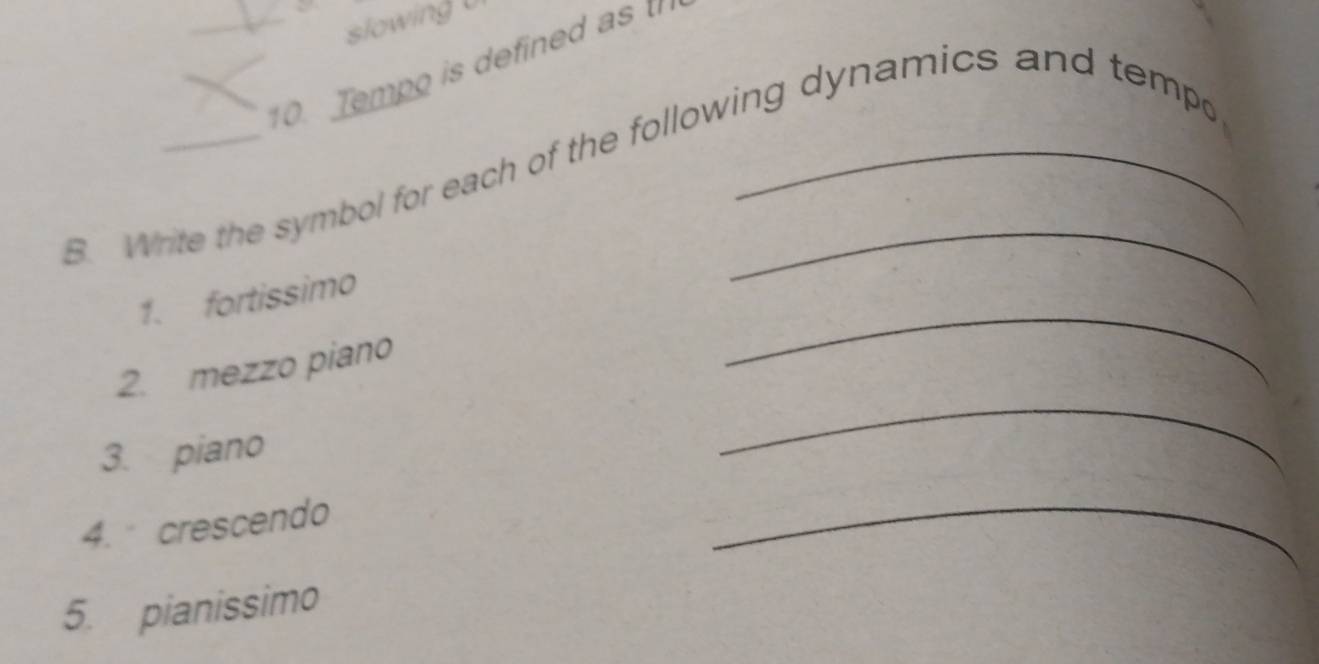 slowing 
_10. Tempo is defined ast 
B. Write the symbol for each of the following dynamics and tempo 
1. fortissimo 
_ 
2. mezzo piano 
_ 
3. piano 
4. crescendo 
_ 
5. pianissimo