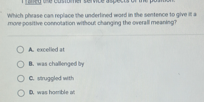 ralled the customer service aspects of the position.
Which phrase can replace the underlined word in the sentence to give it a
more positive connotation without changing the overall meaning?
A. excelled at
B. was challenged by
C. struggled with
D. was horrible at