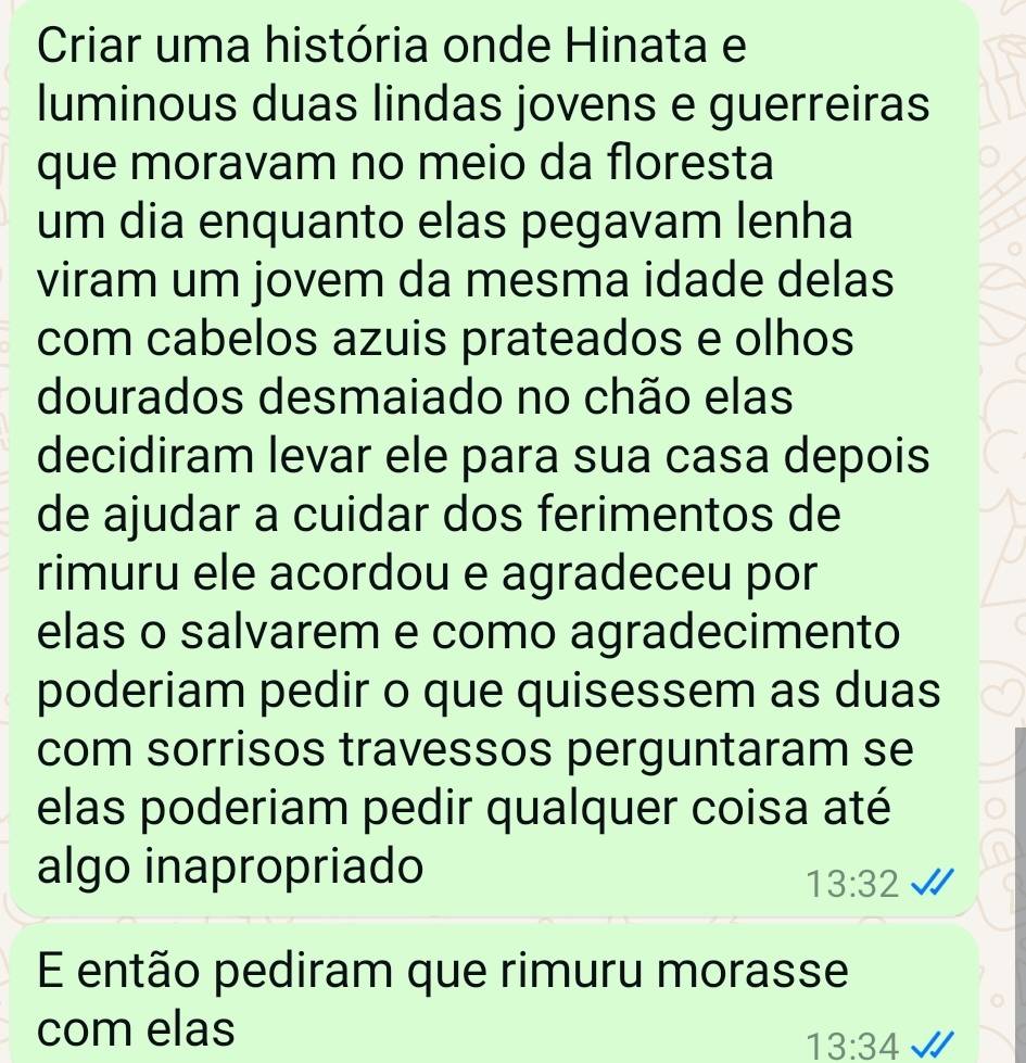 Criar uma história onde Hinata e 
luminous duas lindas jovens e guerreiras 
que moravam no meio da floresta 
um dia enquanto elas pegavam lenha 
viram um jovem da mesma idade delas 
com cabelos azuis prateados e olhos 
dourados desmaiado no chão elas 
decidiram levar ele para sua casa depois 
de ajudar a cuidar dos ferimentos de 
rimuru ele acordou e agradeceu por 
elas o salvarem e como agradecimento 
poderiam pedir o que quisessem as duas 
com sorrisos travessos perguntaram se 
elas poderiam pedir qualquer coisa até 
algo inapropriado
13:32
E então pediram que rimuru morasse 
com elas
13:34