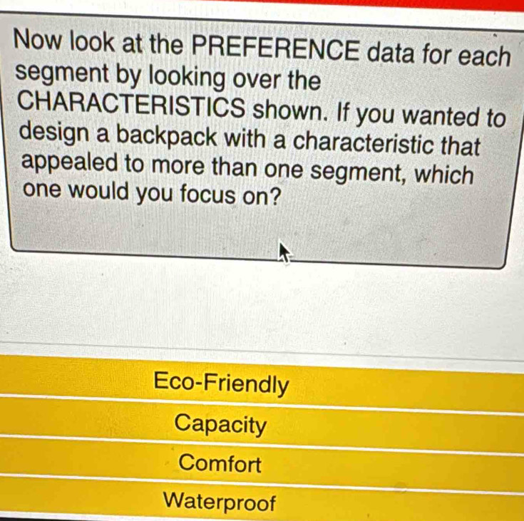 Now look at the PREFERENCE data for each
segment by looking over the
CHARACTERISTICS shown. If you wanted to
design a backpack with a characteristic that
appealed to more than one segment, which
one would you focus on?
Eco-Friendly
Capacity
Comfort
Waterproof