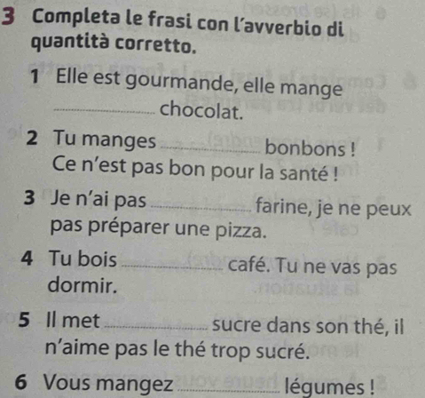 Completa le frasi con l’avverbio di 
quantità corretto. 
1 Elle est gourmande, elle mange 
_chocolat. 
2 Tu manges _bonbons ! 
Ce n'est pas bon pour la santé ! 
3 Je n’ai pas _farine, je ne peux 
pas préparer une pizza. 
4 Tu bois _café. Tu ne vas pas 
dormir. 
5 Il met _sucre dans son thé, il 
n'aime pas le thé trop sucré. 
6 Vous mangez _légumes !