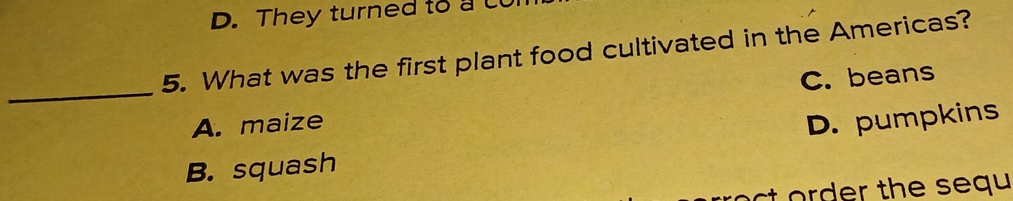 D. They turned to a c
5. What was the first plant food cultivated in the Americas?
_A. maize C. beans
D. pumpkins
B. squash
st order the sequ