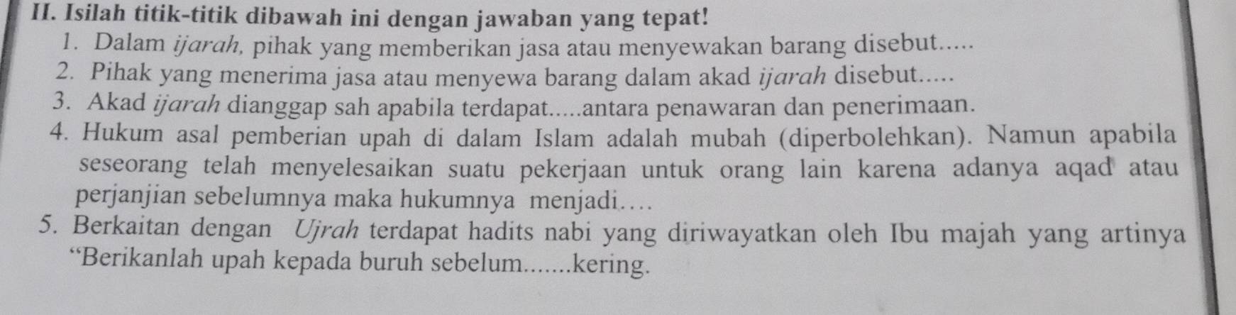 Isilah titik-titik dibawah ini dengan jawaban yang tepat! 
1. Dalam ijarah, pihak yang memberikan jasa atau menyewakan barang disebut..... 
2. Pihak yang menerima jasa atau menyewa barang dalam akad ijarah disebut..... 
3. Akad ijarah dianggap sah apabila terdapat.....antara penawaran dan penerimaan. 
4. Hukum asal pemberian upah di dalam Islam adalah mubah (diperbolehkan). Namun apabila 
seseorang telah menyelesaikan suatu pekerjaan untuk orang lain karena adanya aqad atau 
perjanjian sebelumnya maka hukumnya menjadi… 
5. Berkaitan dengan Ujrah terdapat hadits nabi yang diriwayatkan oleh Ibu majah yang artinya 
“Berikanlah upah kepada buruh sebelum.......kering.