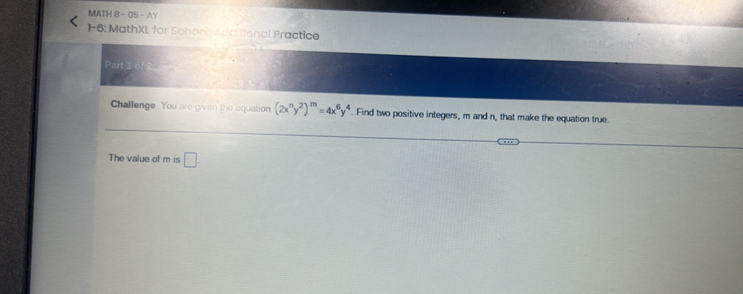 MATH 8- 05 - AY 
1-6: MathXL for School: Artitional Practice 
Part 
Challenge You are given the equation (2x^ny^2)^m=4x^6y^4. Find two positive integers, m and n, that make the equation true. 
The value of m is □.